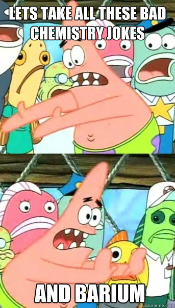 Lets take all these bad chemistry jokes and barium  Push it somewhere else Patrick