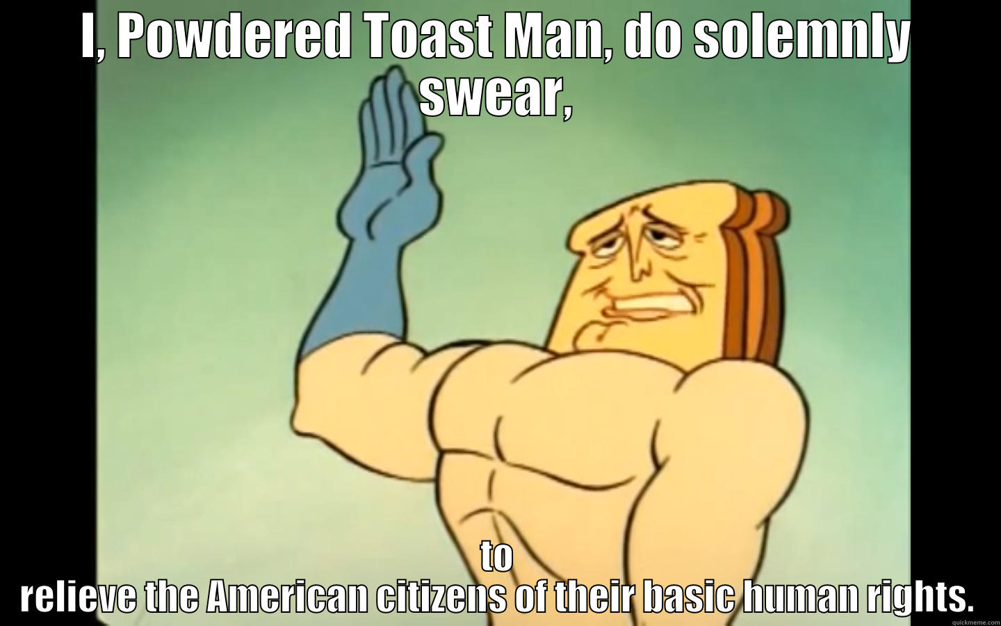 Looking back at Ren and Stimpy, they really hit the nail on the head with this one. - I, POWDERED TOAST MAN, DO SOLEMNLY SWEAR, TO RELIEVE THE AMERICAN CITIZENS OF THEIR BASIC HUMAN RIGHTS. Misc