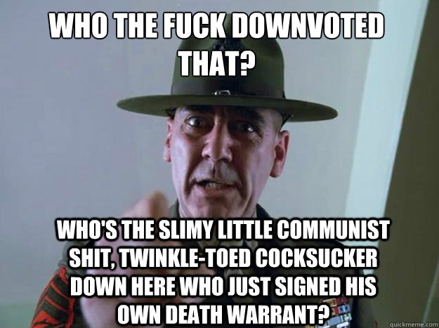 who the fuck downvoted that? Who's the slimy little communist shit, twinkle-toed cocksucker down here who just signed his own death warrant?  Gunnery Sergeant Hartman