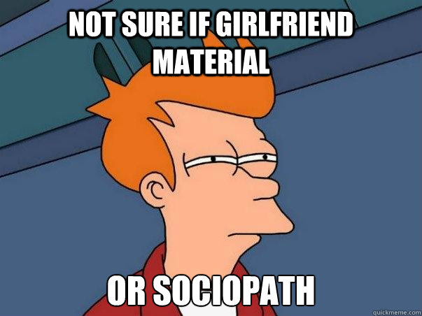 Not sure if girlfriend material or sociopath  Not sure Fry