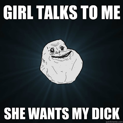 girl talks to me she wants my dick  Forever Alone