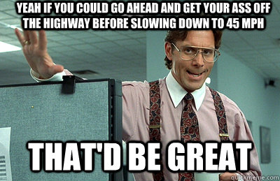 Yeah if you could go ahead and get your ass off the highway before slowing down to 45 mph that'd be great  Office Space
