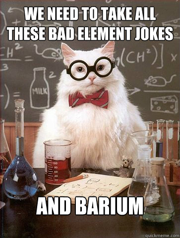 We need to take all these bad element jokes
 and Barium  Science Cat