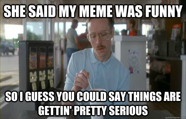 she said my meme was funny So I guess you could say things are gettin' pretty serious - she said my meme was funny So I guess you could say things are gettin' pretty serious  Kip from Napoleon Dynamite