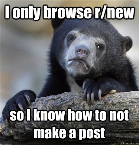 I only browse r/new so I know how to not make a post  Confession Bear