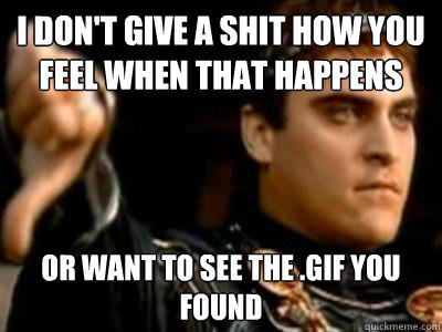 I don't give a shit how you feel when that happens Or want to see the .gif you found  Downvoting Roman
