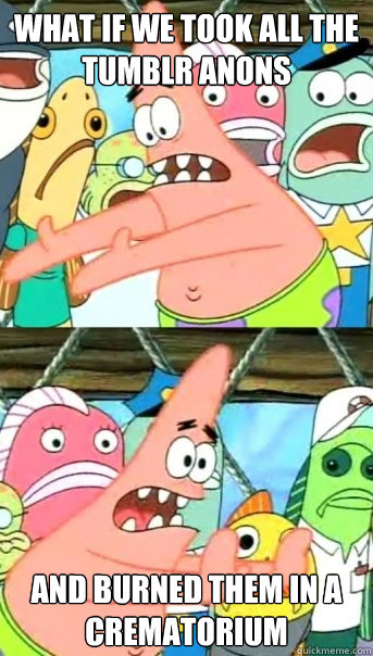 What if we took all the tumblr anons and burned them in a crematorium    Push it somewhere else Patrick