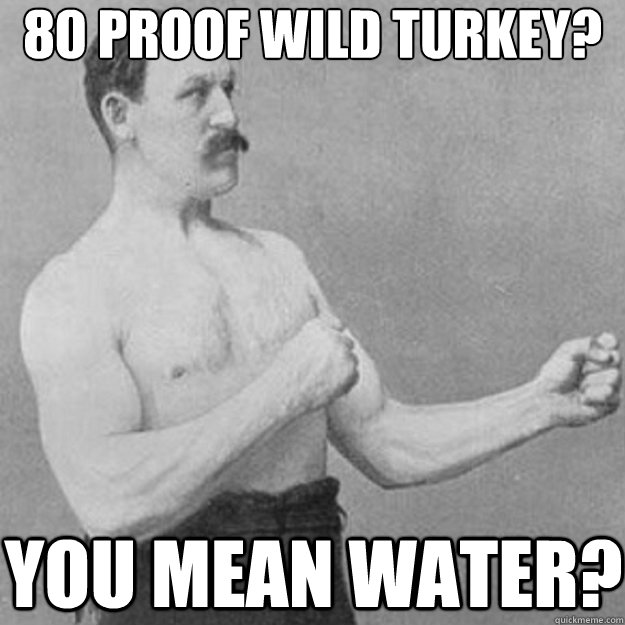 80 proof wild turkey? You mean water?  overly manly man