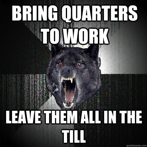 Bring quarters to work Leave them all in the till  Insanity Wolf