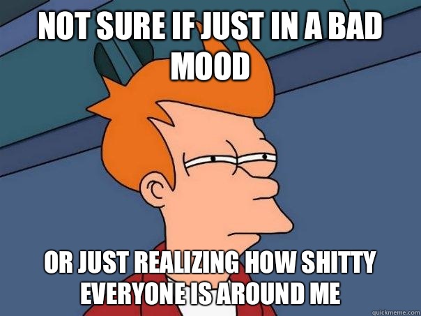Not sure if just in a bad mood Or just realizing how shitty everyone is around me  Futurama Fry