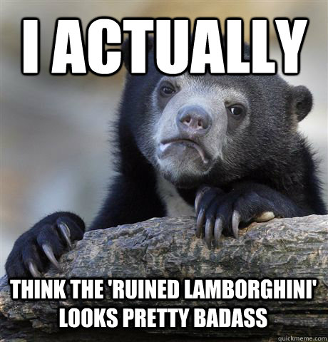 i actually think the 'ruined lamborghini' looks pretty badass   Confession Bear