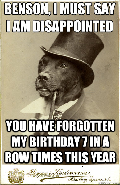 Benson, I must say i am disappointed
 you have forgotten my birthday 7 in a row times this year  Old Money Dog