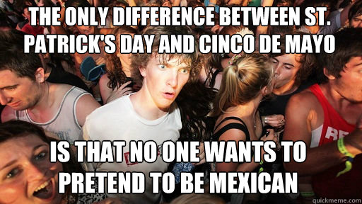 The only difference between St. Patrick's day and Cinco De Mayo
 is that no one wants to pretend to be mexican - The only difference between St. Patrick's day and Cinco De Mayo
 is that no one wants to pretend to be mexican  Sudden Clarity Clarence