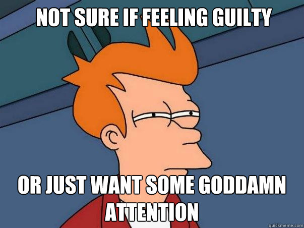  not sure if feeling guilty or just want some goddamn attention  Not sure Fry