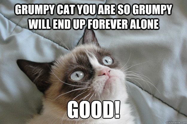 Grumpy cat You are so grumpy will end up forever alone GOOD!  Grumpy Cat