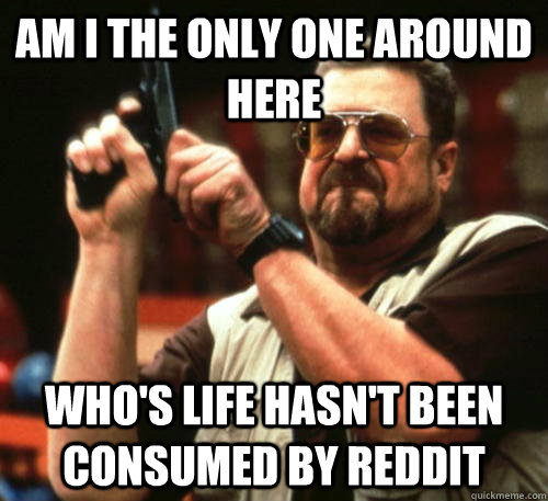 Am i the only one around here who's life hasn't been consumed by reddit  Am I The Only One Around Here