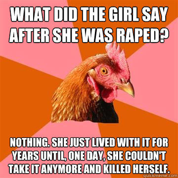 What did the girl say after she was raped? Nothing. She just lived with it for years until, one day, she couldn't take it anymore and killed herself. - What did the girl say after she was raped? Nothing. She just lived with it for years until, one day, she couldn't take it anymore and killed herself.  Anti-Joke Chicken