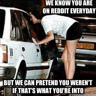 We know you are on reddit everyday But we can pretend you weren't if that's what you're into  Straight Hooker