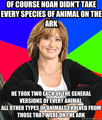 of course noah didn't take every species of animal on the ark he took two each of the general versions of every animal.
all other types of animals evolved from those that were on the ark - of course noah didn't take every species of animal on the ark he took two each of the general versions of every animal.
all other types of animals evolved from those that were on the ark  Sheltering Suburban Mom