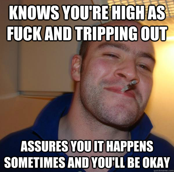 knows you're high as fuck and tripping out assures you it happens sometimes and you'll be okay - knows you're high as fuck and tripping out assures you it happens sometimes and you'll be okay  Misc