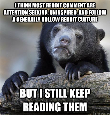 I think most reddit comment are attention seeking, UNINSPIRED, and follow a generally hollow reddit culture but i still keep reading them  Confession Bear