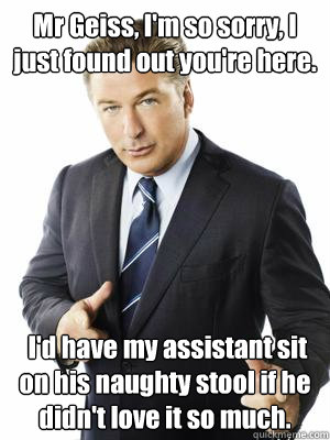 Mr Geiss, I'm so sorry, I just found out you're here.  I'd have my assistant sit on his naughty stool if he didn't love it so much.  Jack Donaghy