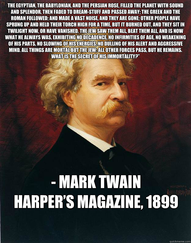 The Egyptian, the Babylonian, and the Persian rose, filled the planet with sound and splendor, then faded to dream-stuff and passed away; the Greek and the Roman followed; and made a vast noise, and they are gone; other people have sprung up and held thei  Doomed Mark Twain