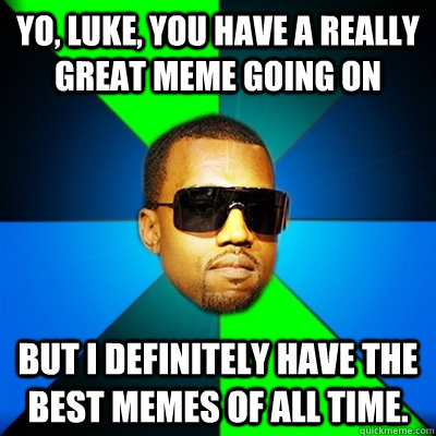 Yo, luke, you have a really great meme going on But I definitely have the best memes of all time.  Interrupting Kanye