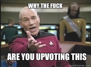 why the fuck Are you upvoting this  Annoyed Picard