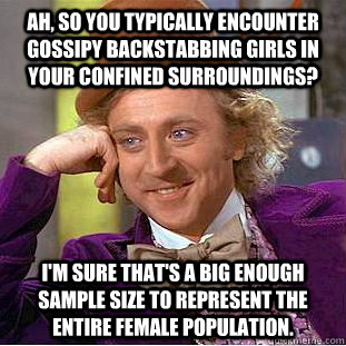 Ah, so you typically encounter gossipy backstabbing girls in your confined surroundings? I'm sure that's a big enough sample size to represent the entire female population.  Condescending Wonka