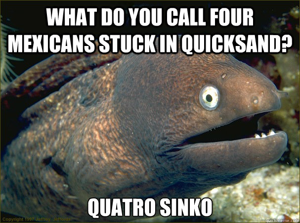 what do you call four mexicans stuck in quicksand?  quatro sinko  Bad Joke Eel