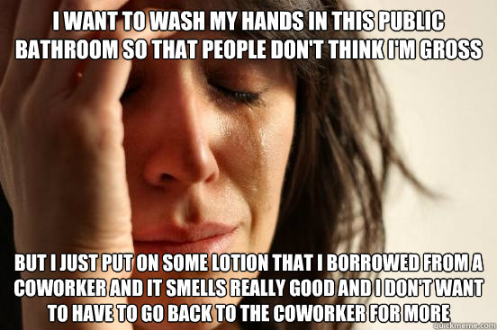 i want to wash my hands in this public bathroom so that people don't think i'm gross
 but i just put on some lotion that i borrowed from a coworker and it smells really good and i don't want to have to go back to the coworker for more   First World Problems