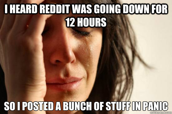 I heard reddit was going down for 12 hours So i posted a bunch of stuff in panic  First World Problems