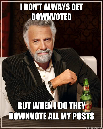I don't always get downvoted but when i do they downvote all my posts  Stay thirsty my friends