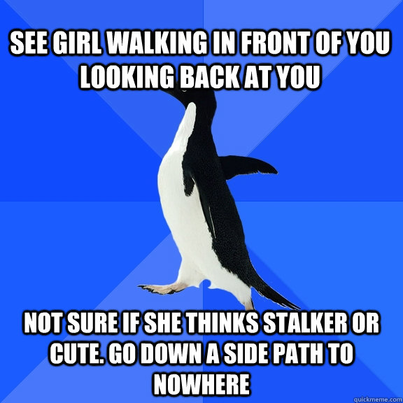 See girl walking in front of you looking back at you Not sure if she thinks stalker or cute. go down a side path to nowhere  Socially Awkward Penguin