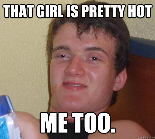 That girl is pretty hot Me too.  10 Guy