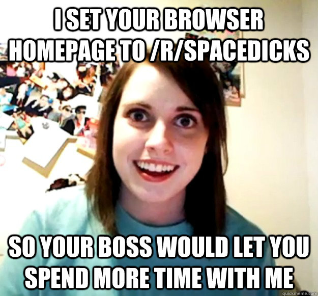 I set your browser homepage to /r/spacedicks So your boss would let you spend more time with me  Overly Attached Girlfriend