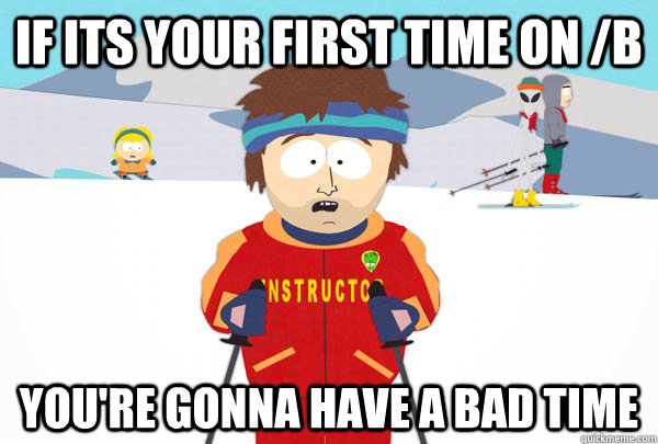 if its your first time on /b You're gonna have a bad time  Super Cool Ski Instructor