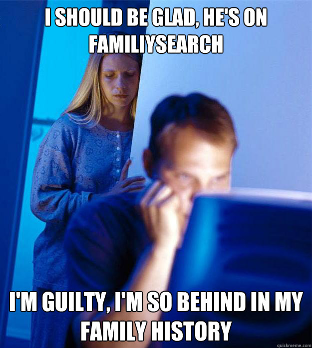I should be glad, he's on familiysearch I'm guilty, I'm so behind in my family history  Redditors Wife