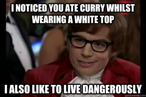 I noticed you ate curry whilst wearing a white top i also like to live dangerously  Dangerously - Austin Powers