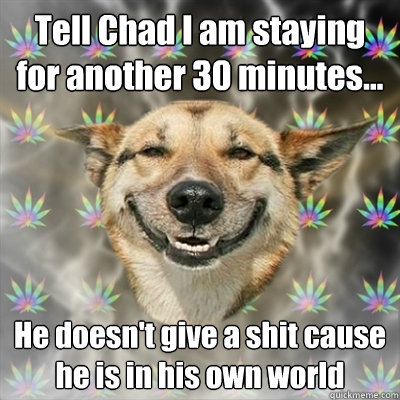 Tell Chad I am staying for another 30 minutes... He doesn't give a shit cause he is in his own world  Stoner Dog