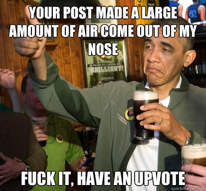 Your post made a large amount of air come out of my nose fuck it, have an upvote  - Your post made a large amount of air come out of my nose fuck it, have an upvote   Upvote Obama