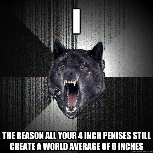 I The reason all your 4 inch penises still create a world average of 6 inches  Insanity Wolf