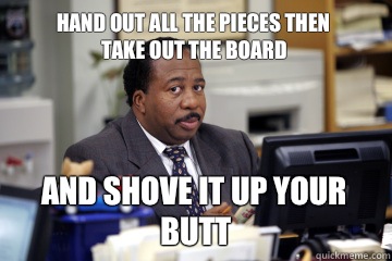 Hand out all the pieces then 
take out the board And shove it up your butt - Hand out all the pieces then 
take out the board And shove it up your butt  Stanley