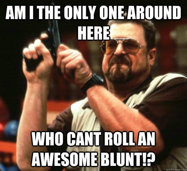am I the only one around here Who cant roll an awesome blunt!?  Angry Walter