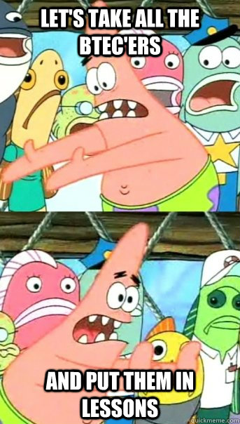 Let's take all the BTEC'ers  and put them in lessons  Push it somewhere else Patrick