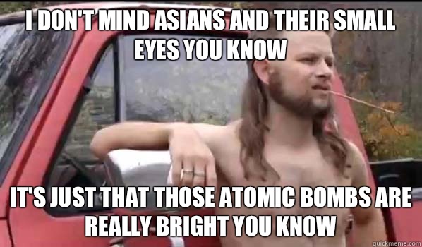 I don't mind Asians and their small eyes you know It's just that Those Atomic Bombs are really bright you know  Almost Politically Correct Redneck