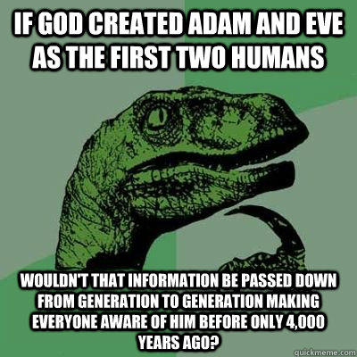 IF GOD CREATED ADAM AND EVE AS THE FIRST TWO HUMANS WOULDN'T THAT INFORMATION BE PASSED DOWN FROM GENERATION TO GENERATION MAKING EVERYONE AWARE OF HIM BEFORE ONLY 4,000 YEARS AGO? - IF GOD CREATED ADAM AND EVE AS THE FIRST TWO HUMANS WOULDN'T THAT INFORMATION BE PASSED DOWN FROM GENERATION TO GENERATION MAKING EVERYONE AWARE OF HIM BEFORE ONLY 4,000 YEARS AGO?  Married Philosoraptor