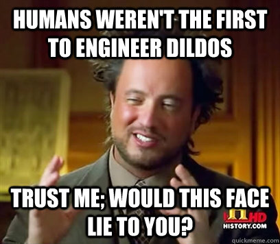 Humans weren't the first to engineer Dildos Trust me; would this face lie to you?  Ancient Aliens Meme Plague