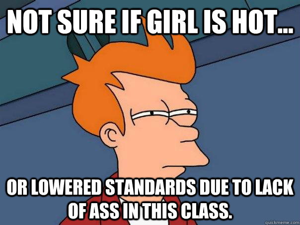 Not sure if girl is hot... Or Lowered standards due to lack of ass in this class.  Futurama Fry